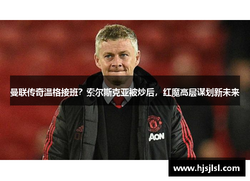 曼联传奇温格接班？索尔斯克亚被炒后，红魔高层谋划新未来